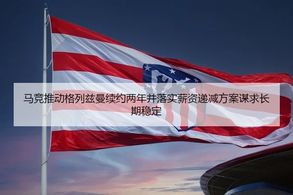 马竞推动格列兹曼续约两年并落实薪资递减方案谋求长期稳定