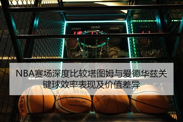 NBA赛场深度比较塔图姆与爱德华兹关键球效率表现及价值差异