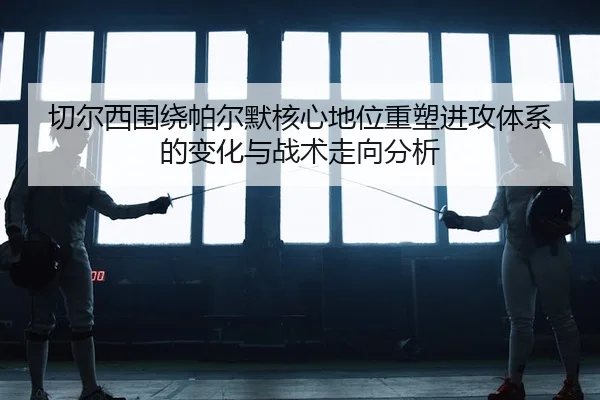 切尔西围绕帕尔默核心地位重塑进攻体系的变化与战术走向分析
