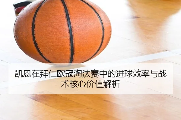 凯恩在拜仁欧冠淘汰赛中的进球效率与战术核心价值解析